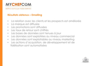 Résultats obtenus – Emailing

•    La relation avec les clients et les prospects est améliorée
•    La marque est diffusée
•    Les promotions sont diffusées
•    Les taux de retour sont chiffrés
•    Les bases de données sont tenues à jour
•    Les données sont exploitées au niveau commercial
•    Les données sont exploitables au niveau marketing
•    Les actions d’acquisition, de développement et de
    fidélisation sont automatisées
 