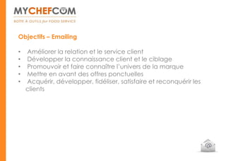 Objectifs – Emailing

•   Améliorer la relation et le service client
•   Développer la connaissance client et le ciblage
•   Promouvoir et faire connaître l’univers de la marque
•   Mettre en avant des offres ponctuelles
•   Acquérir, développer, fidéliser, satisfaire et reconquérir les
    clients
 