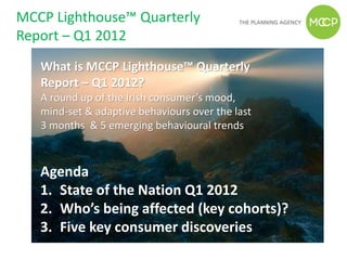MCCP Lighthouse™ Quarterly
Report – Q1 2012
   What is MCCP Lighthouse™ Quarterly
   Report – Q1 2012?
   A round up of the Irish consumer’s mood,
   mind-set & adaptive behaviours over the last
   3 months & 5 emerging behavioural trends



   Agenda
   1. State of the Nation Q1 2012
   2. Who’s being affected (key cohorts)?
   3. Five key consumer discoveries
 