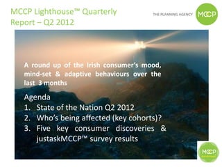 MCCP Lighthouse™ Quarterly
Report – Q2 2012



   A round up of the Irish consumer’s mood,
   mind-set & adaptive behaviours over the
   last 3 months
   Agenda
   1. State of the Nation Q2 2012
   2. Who’s being affected (key cohorts)?
   3. Five key consumer discoveries &
      justaskMCCP™ survey results
 