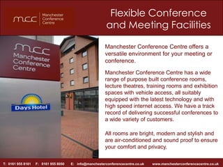 Flexible Conference and Meeting Facilities  Manchester Conference Centre offers a versatile environment for your meeting or conference. Manchester Conference Centre has a wide range of purpose built conference rooms, lecture theatres, training rooms and exhibition spaces with vehicle access, all suitably equipped with the latest technology and with high speed internet access. We have a track record of delivering successful conferences to a wide variety of customers. All rooms are bright, modern and stylish and are air-conditioned and sound proof to ensure your comfort and privacy.  T:  0161 955 8181     F:   0161 955 8050       E:   info@manchesterconferencecentre.co.uk         www.manchesterconferencecentre.co.uk 