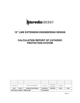REV. 0
12” LINE EXTENSION ENGINEERING DESIGN
CALCULATION REPORT OF CATHODIC
PROTECTION SYSTEM
11-04-2019 0 SENT FOR APPROVAL C. Vázquez
P. Márquez/
M. Guzmán
R. Balderaz
DATE REV. N° REASON FOR REVISION PREPARED CHECKED APPD. APPD.
DOCUMENT NUMBER : CMP-LE-001 JOB NUMBER:
 