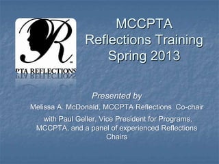 MCCPTA
Reflections Training
Spring 2013
Presented by
Melissa A. McDonald, MCCPTA Reflections Co-chair
with Paul Geller, Vice President for Programs,
MCCPTA, and a panel of experienced Reflections
Chairs
 