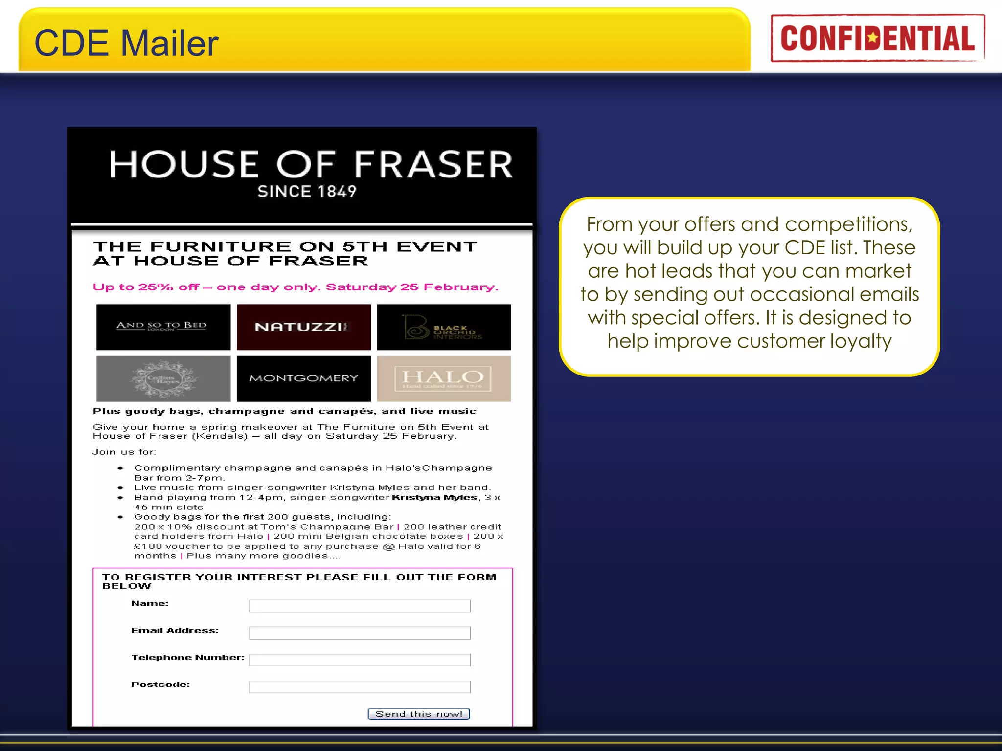 CDE Mailer



              From your offers and competitions,
             you will build up your CDE list. These
              are hot leads that you can market
             to by sending out occasional emails
              with special offers. It is designed to
                help improve customer loyalty
 