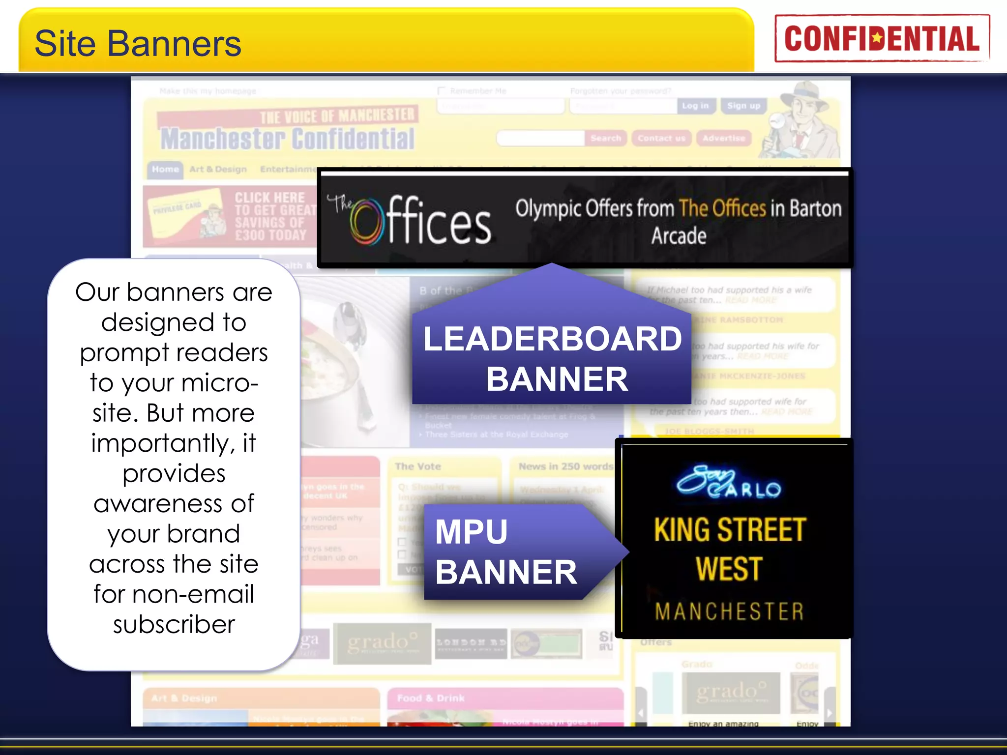 Site Banners




  Our banners are
    designed to
  prompt readers     LEADERBOARD
   to your micro-       BANNER
   site. But more
   importantly, it
       provides
   awareness of
     your brand      MPU
   across the site   BANNER
   for non-email
      subscriber
 