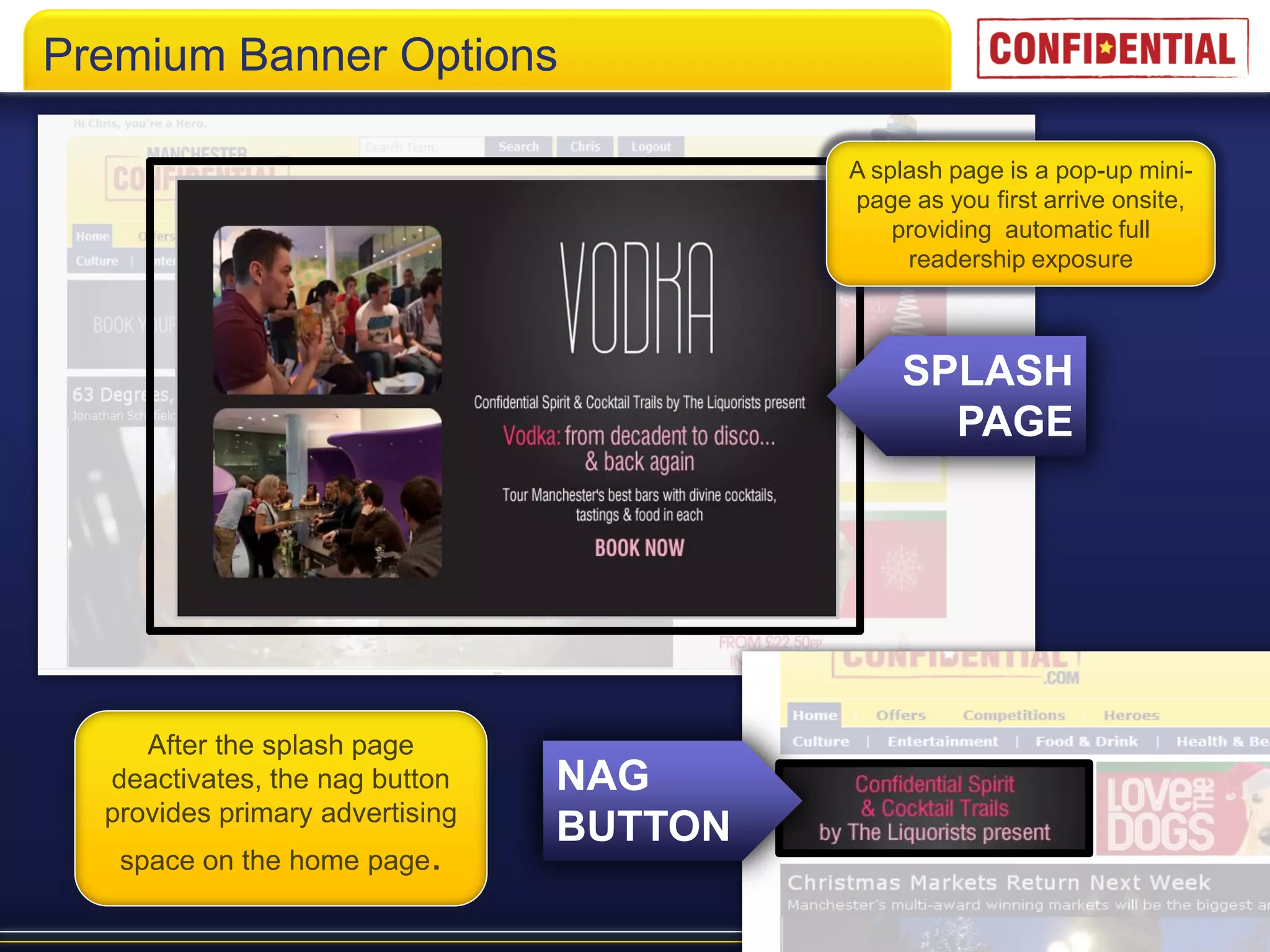 Premium Banner Options

                                          A splash page is a pop-up mini-
                                          page as you first arrive onsite,
                                              providing automatic full
                                               readership exposure



                                              SPLASH
                                                PAGE




     After the splash page
  deactivates, the nag button    NAG
  provides primary advertising
                                 BUTTON
   space on the home page.
 