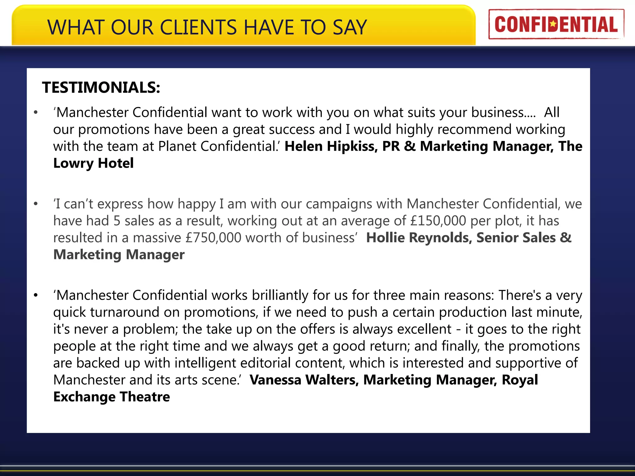 WHAT OUR CLIENTS HAVE TO SAY

    TESTIMONIALS:
•    ‘Manchester Confidential want to work with you on what suits your business.... All
     our promotions have been a great success and I would highly recommend working
     with the team at Planet Confidential.’ Helen Hipkiss, PR & Marketing Manager, The
     Lowry Hotel

•    ‘I can’t express how happy I am with our campaigns with Manchester Confidential, we
     have had 5 sales as a result, working out at an average of £150,000 per plot, it has
     resulted in a massive £750,000 worth of business’ Hollie Reynolds, Senior Sales &
     Marketing Manager

•    ‘Manchester Confidential works brilliantly for us for three main reasons: There's a very
     quick turnaround on promotions, if we need to push a certain production last minute,
     it's never a problem; the take up on the offers is always excellent - it goes to the right
     people at the right time and we always get a good return; and finally, the promotions
     are backed up with intelligent editorial content, which is interested and supportive of
     Manchester and its arts scene.’ Vanessa Walters, Marketing Manager, Royal
     Exchange Theatre
 