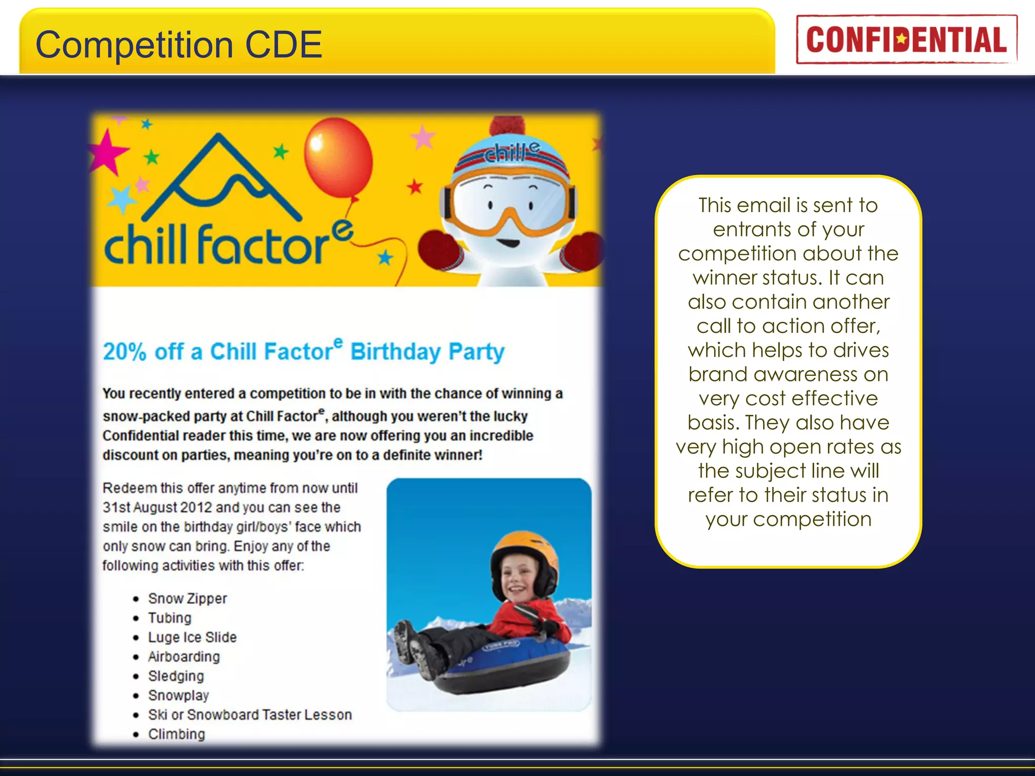 Competition CDE



                    This email is sent to
                      entrants of your
                  competition about the
                    winner status. It can
                   also contain another
                    call to action offer,
                   which helps to drives
                   brand awareness on
                    very cost effective
                   basis. They also have
                  very high open rates as
                    the subject line will
                   refer to their status in
                     your competition
 