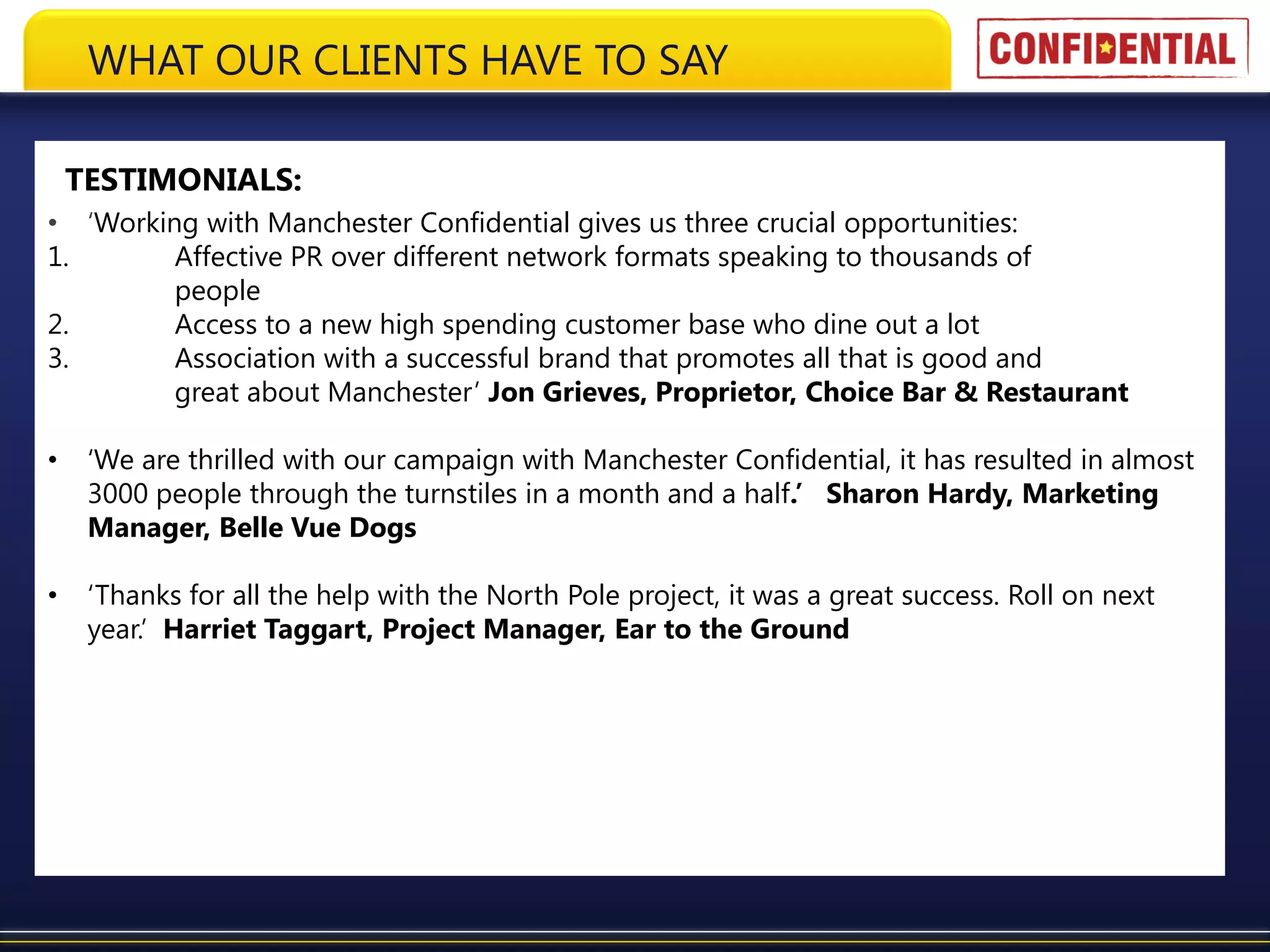 WHAT OUR CLIENTS HAVE TO SAY

    TESTIMONIALS:
• ‘Working with Manchester Confidential gives us three crucial opportunities:
1.       Affective PR over different network formats speaking to thousands of
         people
2.       Access to a new high spending customer base who dine out a lot
3.       Association with a successful brand that promotes all that is good and
         great about Manchester’ Jon Grieves, Proprietor, Choice Bar & Restaurant

•    ‘We are thrilled with our campaign with Manchester Confidential, it has resulted in almost
     3000 people through the turnstiles in a month and a half.’ Sharon Hardy, Marketing
     Manager, Belle Vue Dogs

•    ‘Thanks for all the help with the North Pole project, it was a great success. Roll on next
     year.’ Harriet Taggart, Project Manager, Ear to the Ground
 