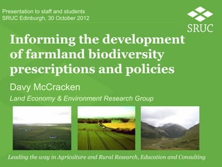 Presentation to staff and students
SRUC Edinburgh, 30 October 2012



  Informing the development
  of farmland biodiversity
  prescriptions and policies
  Davy McCracken
  Land Economy & Environment Research Group
 