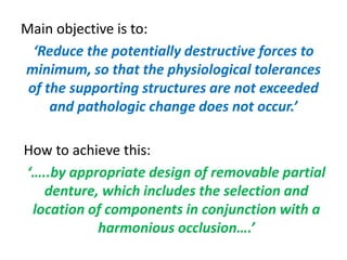 Main objective is to:
‘Reduce the potentially destructive forces to
minimum, so that the physiological tolerances
of the supporting structures are not exceeded
and pathologic change does not occur.’
How to achieve this:
‘…..by appropriate design of removable partial
denture, which includes the selection and
location of components in conjunction with a
harmonious occlusion….’
 