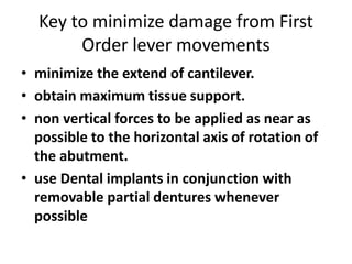 Key to minimize damage from First
Order lever movements
• minimize the extend of cantilever.
• obtain maximum tissue support.
• non vertical forces to be applied as near as
possible to the horizontal axis of rotation of
the abutment.
• use Dental implants in conjunction with
removable partial dentures whenever
possible
 