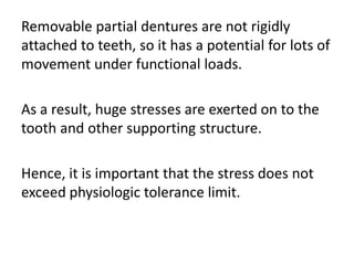 Removable partial dentures are not rigidly
attached to teeth, so it has a potential for lots of
movement under functional loads.
As a result, huge stresses are exerted on to the
tooth and other supporting structure.
Hence, it is important that the stress does not
exceed physiologic tolerance limit.
 