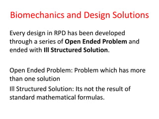 Biomechanics and Design Solutions
Every design in RPD has been developed
through a series of Open Ended Problem and
ended with Ill Structured Solution.
Open Ended Problem: Problem which has more
than one solution
Ill Structured Solution: Its not the result of
standard mathematical formulas.
 