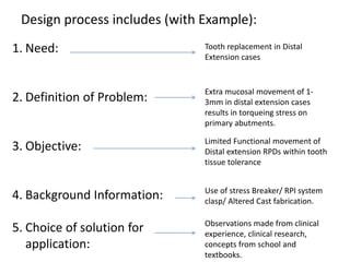Design process includes (with Example):
1. Need:
2. Definition of Problem:
3. Objective:
4. Background Information:
5. Choice of solution for
application:
Tooth replacement in Distal
Extension cases
Extra mucosal movement of 1-
3mm in distal extension cases
results in torqueing stress on
primary abutments.
Limited Functional movement of
Distal extension RPDs within tooth
tissue tolerance
Use of stress Breaker/ RPI system
clasp/ Altered Cast fabrication.
Observations made from clinical
experience, clinical research,
concepts from school and
textbooks.
 