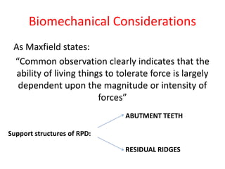 Biomechanical Considerations
As Maxfield states:
“Common observation clearly indicates that the
ability of living things to tolerate force is largely
dependent upon the magnitude or intensity of
forces”
Support structures of RPD:
ABUTMENT TEETH
RESIDUAL RIDGES
 
