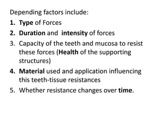 Depending factors include:
1. Type of Forces
2. Duration and intensity of forces
3. Capacity of the teeth and mucosa to resist
these forces (Health of the supporting
structures)
4. Material used and application influencing
this teeth-tissue resistances
5. Whether resistance changes over time.
 