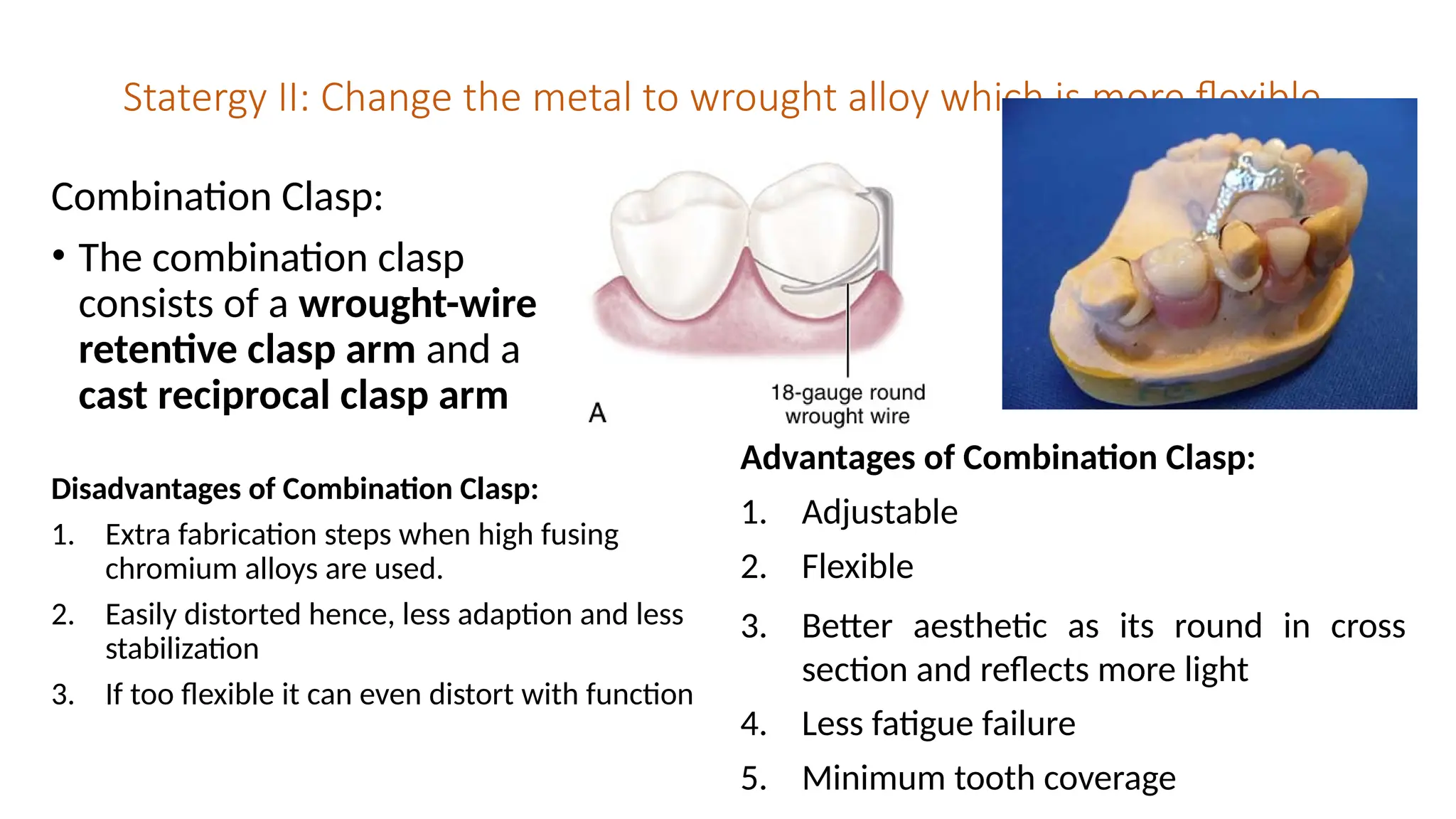 Statergy II: Change the metal to wrought alloy which is more flexible
Combination Clasp:
• The combination clasp
consists of a wrought-wire
retentive clasp arm and a
cast reciprocal clasp arm
Disadvantages of Combination Clasp:
1. Extra fabrication steps when high fusing
chromium alloys are used.
2. Easily distorted hence, less adaption and less
stabilization
3. If too flexible it can even distort with function
Advantages of Combination Clasp:
1. Adjustable
2. Flexible
3. Better aesthetic as its round in cross
section and reflects more light
4. Less fatigue failure
5. Minimum tooth coverage
 