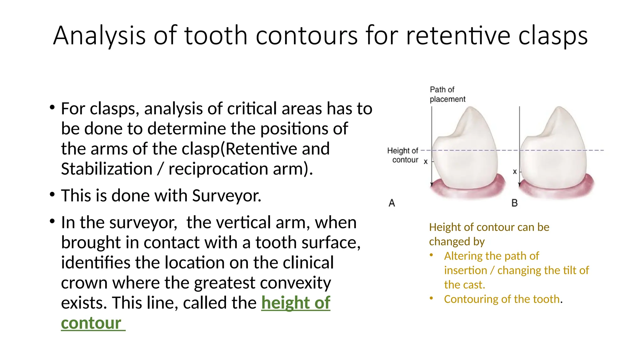 Analysis of tooth contours for retentive clasps
• For clasps, analysis of critical areas has to
be done to determine the positions of
the arms of the clasp(Retentive and
Stabilization / reciprocation arm).
• This is done with Surveyor.
• In the surveyor, the vertical arm, when
brought in contact with a tooth surface,
identifies the location on the clinical
crown where the greatest convexity
exists. This line, called the height of
contour
Height of contour can be
changed by
• Altering the path of
insertion / changing the tilt of
the cast.
• Contouring of the tooth.
 