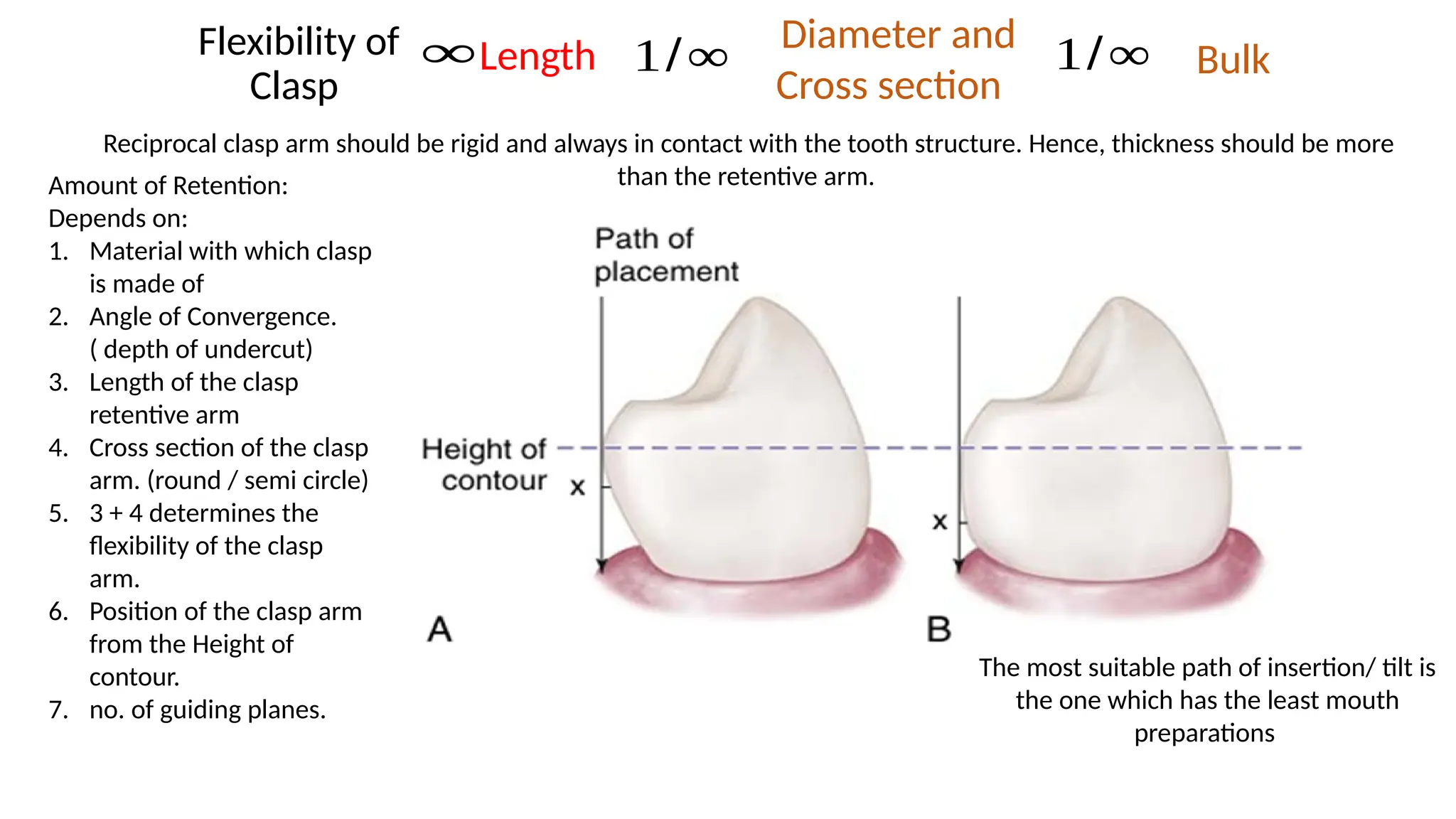 Amount of Retention:
Depends on:
1. Material with which clasp
is made of
2. Angle of Convergence.
( depth of undercut)
3. Length of the clasp
retentive arm
4. Cross section of the clasp
arm. (round / semi circle)
5. 3 + 4 determines the
flexibility of the clasp
arm.
6. Position of the clasp arm
from the Height of
contour.
7. no. of guiding planes.
The most suitable path of insertion/ tilt is
the one which has the least mouth
preparations
Flexibility of
Clasp
1/∞
Length
∞ Diameter and
Cross section
1/∞ Bulk
Reciprocal clasp arm should be rigid and always in contact with the tooth structure. Hence, thickness should be more
than the retentive arm.
 