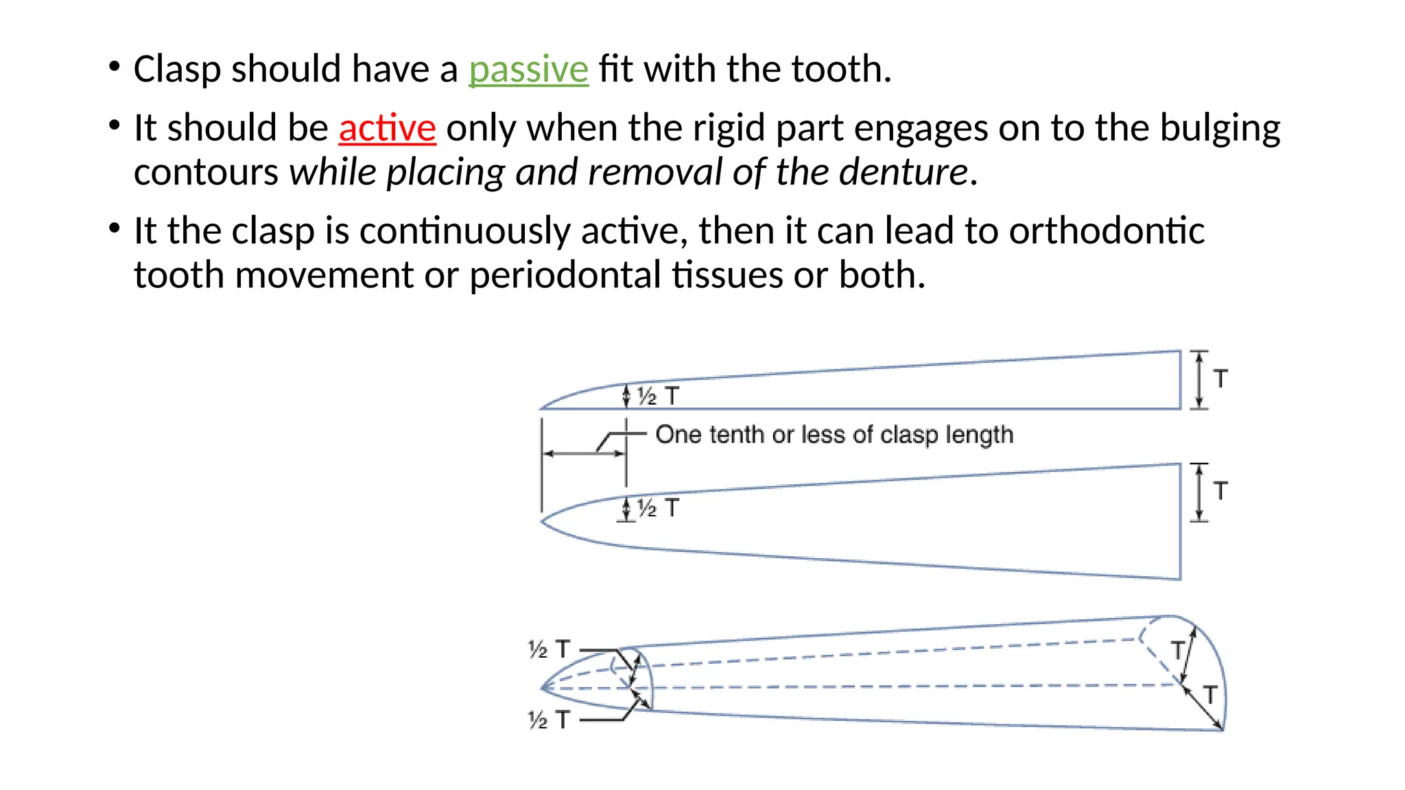 • Clasp should have a passive fit with the tooth.
• It should be active only when the rigid part engages on to the bulging
contours while placing and removal of the denture.
• It the clasp is continuously active, then it can lead to orthodontic
tooth movement or periodontal tissues or both.
 