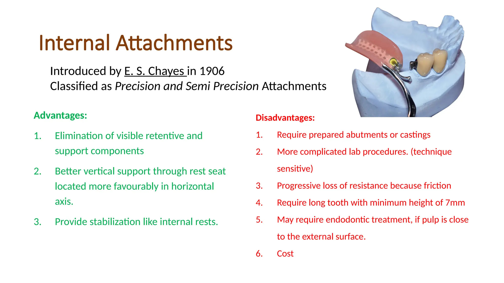 Internal Attachments
Advantages:
1. Elimination of visible retentive and
support components
2. Better vertical support through rest seat
located more favourably in horizontal
axis.
3. Provide stabilization like internal rests.
Introduced by E. S. Chayes in 1906
Classified as Precision and Semi Precision Attachments
Disadvantages:
1. Require prepared abutments or castings
2. More complicated lab procedures. (technique
sensitive)
3. Progressive loss of resistance because friction
4. Require long tooth with minimum height of 7mm
5. May require endodontic treatment, if pulp is close
to the external surface.
6. Cost
 