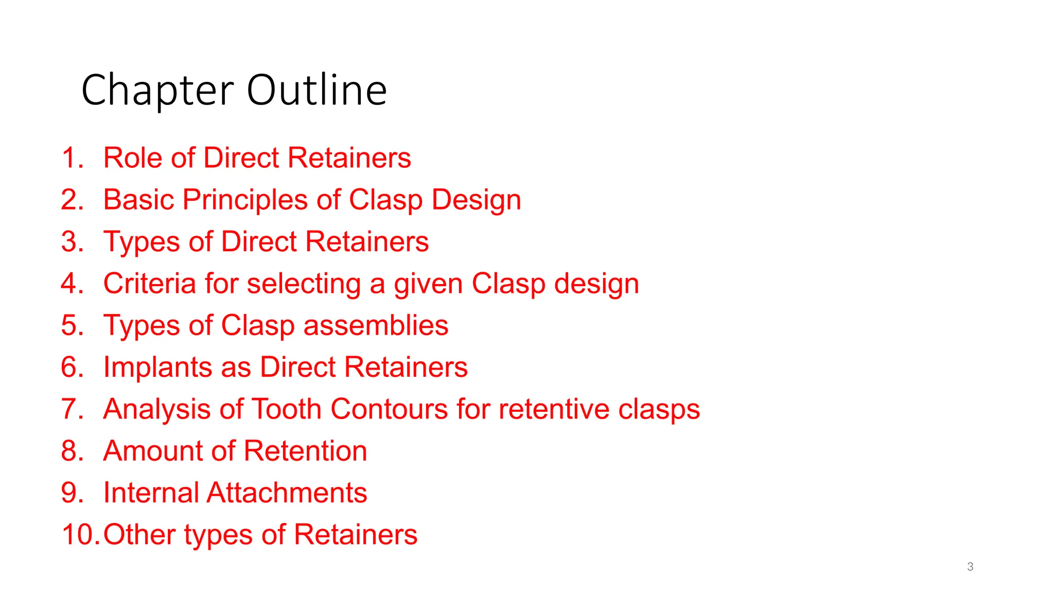 3
Chapter Outline
1. Role of Direct Retainers
2. Basic Principles of Clasp Design
3. Types of Direct Retainers
4. Criteria for selecting a given Clasp design
5. Types of Clasp assemblies
6. Implants as Direct Retainers
7. Analysis of Tooth Contours for retentive clasps
8. Amount of Retention
9. Internal Attachments
10.Other types of Retainers
 