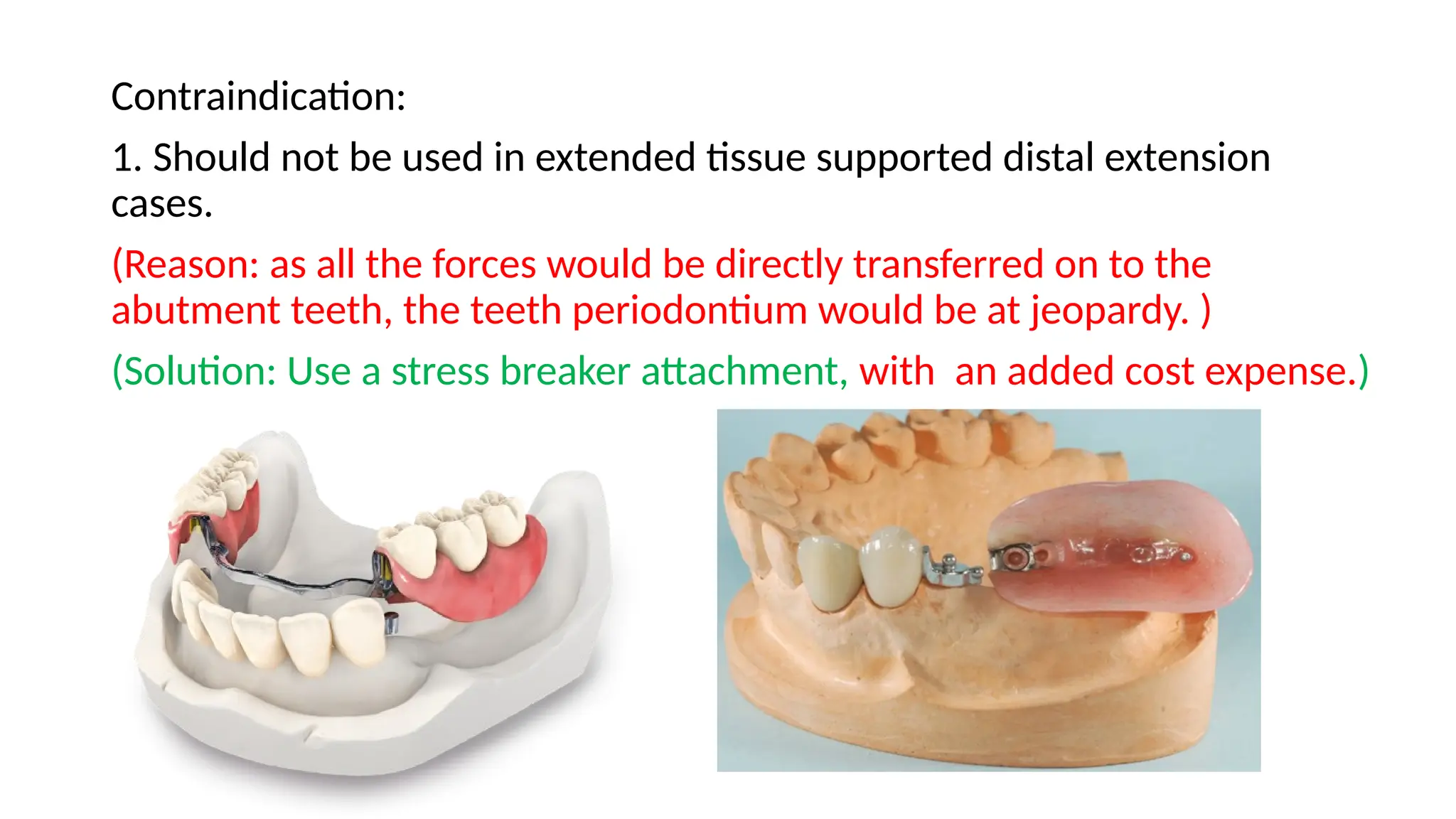 Contraindication:
1. Should not be used in extended tissue supported distal extension
cases.
(Reason: as all the forces would be directly transferred on to the
abutment teeth, the teeth periodontium would be at jeopardy. )
(Solution: Use a stress breaker attachment, with an added cost expense.)
 