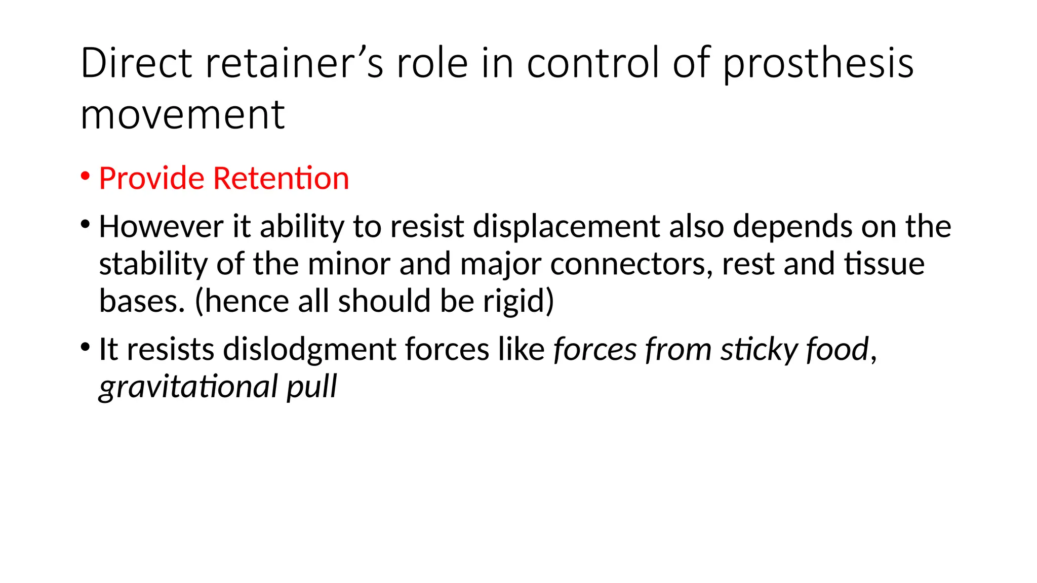 Direct retainer’s role in control of prosthesis
movement
• Provide Retention
• However it ability to resist displacement also depends on the
stability of the minor and major connectors, rest and tissue
bases. (hence all should be rigid)
• It resists dislodgment forces like forces from sticky food,
gravitational pull
 