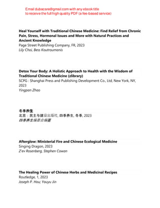 Heal Yourself with Traditional Chinese Medicine: Find Relief from Chronic
Pain, Stress, Hormonal Issues and More with Natural Practices and
Ancient Knowledge
Page Street Publishing Company, FR, 2023
Lily Choi, Bess Koutroumanis
Detox Your Body: A Holistic Approach to Health with the Wisdom of
Traditional Chinese Medicine (zlibrary)
SCPG : Shanghai Press and Publishing Development Co., Ltd, New York, NY,
2023
Yingpan Zhao
冬季养生
北京：民主与建设出版社, 四季养生, 冬季, 2023
四季养生编委会编著
Afterglow: Ministerial Fire and Chinese Ecological Medicine
Singing Dragon, 2023
Z'ev Rosenberg, Stephen Cowan
The Healing Power of Chinese Herbs and Medicinal Recipes
Routledge, 1, 2023
Joseph P. Hou; Youyu Jin
 