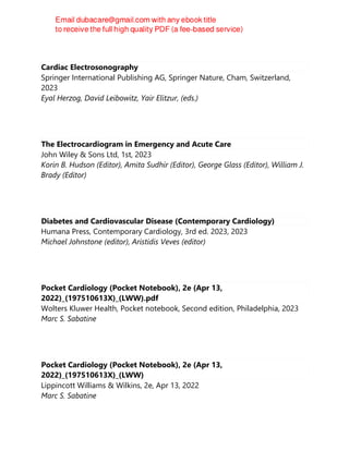 Cardiac Electrosonography
Springer International Publishing AG, Springer Nature, Cham, Switzerland,
2023
Eyal Herzog, David Leibowitz, Yair Elitzur, (eds.)
The Electrocardiogram in Emergency and Acute Care
John Wiley & Sons Ltd, 1st, 2023
Korin B. Hudson (Editor), Amita Sudhir (Editor), George Glass (Editor), William J.
Brady (Editor)
Diabetes and Cardiovascular Disease (Contemporary Cardiology)
Humana Press, Contemporary Cardiology, 3rd ed. 2023, 2023
Michael Johnstone (editor), Aristidis Veves (editor)
Pocket Cardiology (Pocket Notebook), 2e (Apr 13,
2022)_(197510613X)_(LWW).pdf
Wolters Kluwer Health, Pocket notebook, Second edition, Philadelphia, 2023
Marc S. Sabatine
Pocket Cardiology (Pocket Notebook), 2e (Apr 13,
2022)_(197510613X)_(LWW)
Lippincott Williams & Wilkins, 2e, Apr 13, 2022
Marc S. Sabatine
 