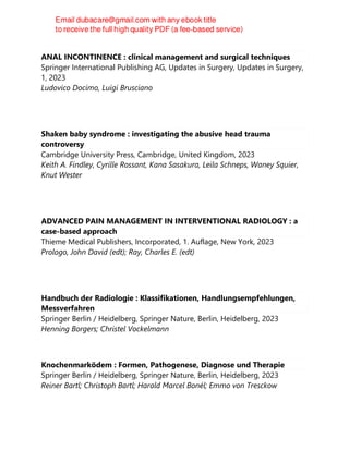 ANAL INCONTINENCE : clinical management and surgical techniques
Springer International Publishing AG, Updates in Surgery, Updates in Surgery,
1, 2023
Ludovico Docimo, Luigi Brusciano
Shaken baby syndrome : investigating the abusive head trauma
controversy
Cambridge University Press, Cambridge, United Kingdom, 2023
Keith A. Findley, Cyrille Rossant, Kana Sasakura, Leila Schneps, Waney Squier,
Knut Wester
ADVANCED PAIN MANAGEMENT IN INTERVENTIONAL RADIOLOGY : a
case-based approach
Thieme Medical Publishers, Incorporated, 1. Auflage, New York, 2023
Prologo, John David (edt); Ray, Charles E. (edt)
Handbuch der Radiologie : Klassifikationen, Handlungsempfehlungen,
Messverfahren
Springer Berlin / Heidelberg, Springer Nature, Berlin, Heidelberg, 2023
Henning Borgers; Christel Vockelmann
Knochenmarködem : Formen, Pathogenese, Diagnose und Therapie
Springer Berlin / Heidelberg, Springer Nature, Berlin, Heidelberg, 2023
Reiner Bartl; Christoph Bartl; Harald Marcel Bonél; Emmo von Tresckow
 