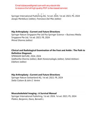 Towards the Future of Surgery (New Paradigms in Healthcare)
Springer International Publishing AG, 1st ed. 2024, 1st ed. 2023, PS, 2024
Jacopo Martellucci (editor), Francesca Dal Mas (editor)
Hip Arthroplasty : Current and Future Directions
Springer Nature Singapore Pte Ltd Fka Springer Science + Business Media
Singapore Pte Ltd, 1st ed. 2023, FR, 2024
Mrinal Sharma (editor)
Clinical and Radiological Examination of the Foot and Ankle : The Path to
Definitive Diagnosis
SPRINGER NATURE, 2024, 2024
Siddhartha Sharma (editor), Bedri Karaismailoglu (editor), Soheil Ashkani-
Esfahani (editor)
Hip Arthroplasty : Current and Future Directions
Springer Nature Switzerland AG, 1st ed. 2023, FR, 2024
Stella Cottam & John E. Ventre
Musculoskeletal Imaging : A Survival Manual
Springer International Publishing, 1st ed. 2024, 1st ed. 2023, PS, 2024
Plotkin, Benjamin, Davis, Bennett L.
 