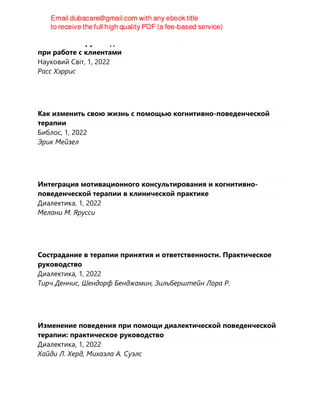 Клиническое руководство по ACT. Как избежать типичных ошибок
при работе с клиентами
Науковий Світ, 1, 2022
Расс Хэррис
Как изменить свою жизнь с помощью когнитивно-поведенческой
терапии
Библос, 1, 2022
Эрик Мейзел
Интеграция мотивационного консультирования и когнитивно-
поведенческой терапии в клинической практике
Диалектика, 1, 2022
Мелани М. Ярусси
Сострадание в терапии принятия и ответственности. Практическое
руководство
Диалектика, 1, 2022
Тирч Деннис, Шендорф Бенджамин, Зильберштейн Лора Р.
Изменение поведения при помощи диалектической поведенческой
терапии: практическое руководство
Диалектика, 1, 2022
Хайди Л. Херд, Михаэла А. Суэлс
 