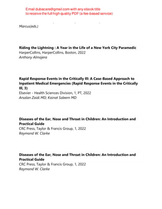Adel E. Ahmed Ganaw;Nissar Shaikh;Nabil A. Shallik;Marco Abraham E.
Marcus(eds.)
Riding the Lightning : A Year in the Life of a New York City Paramedic
HarperCollins, HarperCollins, Boston, 2022
Anthony Almojera
Rapid Response Events in the Critically Ill: A Case-Based Approach to
Inpatient Medical Emergencies (Rapid Response Events in the Critically
Ill, 3)
Elsevier - Health Sciences Division, 1, PT, 2022
Arsalan Zaidi MD; Kainat Saleem MD
Diseases of the Ear, Nose and Throat in Children: An Introduction and
Practical Guide
CRC Press, Taylor & Francis Group, 1, 2022
Raymond W. Clarke
Diseases of the Ear, Nose and Throat in Children: An Introduction and
Practical Guide
CRC Press, Taylor & Francis Group, 1, 2022
Raymond W. Clarke
 