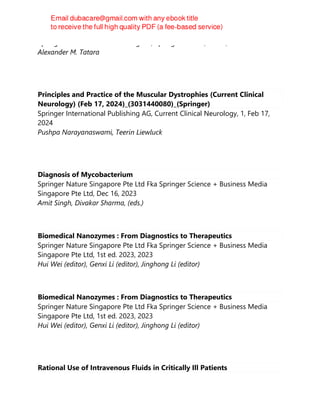 Springer International Publishing AG, Springer Nature, Cham, 2023
Alexander M. Tatara
Principles and Practice of the Muscular Dystrophies (Current Clinical
Neurology) (Feb 17, 2024)_(3031440080)_(Springer)
Springer International Publishing AG, Current Clinical Neurology, 1, Feb 17,
2024
Pushpa Narayanaswami, Teerin Liewluck
Diagnosis of Mycobacterium
Springer Nature Singapore Pte Ltd Fka Springer Science + Business Media
Singapore Pte Ltd, Dec 16, 2023
Amit Singh, Divakar Sharma, (eds.)
Biomedical Nanozymes : From Diagnostics to Therapeutics
Springer Nature Singapore Pte Ltd Fka Springer Science + Business Media
Singapore Pte Ltd, 1st ed. 2023, 2023
Hui Wei (editor), Genxi Li (editor), Jinghong Li (editor)
Biomedical Nanozymes : From Diagnostics to Therapeutics
Springer Nature Singapore Pte Ltd Fka Springer Science + Business Media
Singapore Pte Ltd, 1st ed. 2023, 2023
Hui Wei (editor), Genxi Li (editor), Jinghong Li (editor)
Rational Use of Intravenous Fluids in Critically Ill Patients
 