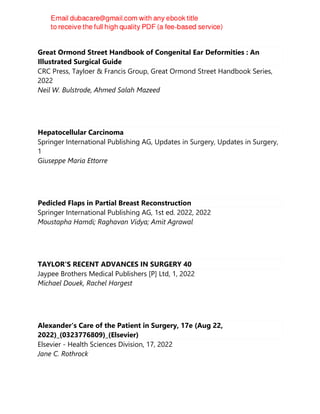 Great Ormond Street Handbook of Congenital Ear Deformities : An
Illustrated Surgical Guide
CRC Press, Tayloer & Francis Group, Great Ormond Street Handbook Series,
2022
Neil W. Bulstrode, Ahmed Salah Mazeed
Hepatocellular Carcinoma
Springer International Publishing AG, Updates in Surgery, Updates in Surgery,
1
Giuseppe Maria Ettorre
Pedicled Flaps in Partial Breast Reconstruction
Springer International Publishing AG, 1st ed. 2022, 2022
Moustapha Hamdi; Raghavan Vidya; Amit Agrawal
TAYLOR'S RECENT ADVANCES IN SURGERY 40
Jaypee Brothers Medical Publishers [P] Ltd, 1, 2022
Michael Douek, Rachel Hargest
Alexander's Care of the Patient in Surgery, 17e (Aug 22,
2022)_(0323776809)_(Elsevier)
Elsevier - Health Sciences Division, 17, 2022
Jane C. Rothrock
 