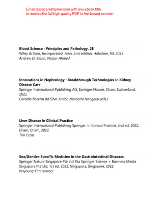 Blood Science : Principles and Pathology, 2E
Wiley & Sons, Incorporated, John, 2nd edition, Hoboken, NJ, 2022
Andrew D. Blann, Nessar Ahmed
Innovations in Nephrology : Breakthrough Technologies in Kidney
Disease Care
Springer International Publishing AG, Springer Nature, Cham, Switzerland,
2022
Geraldo Bezerra da Silva Junior, Masaomi Nangaku (eds.)
Liver Disease in Clinical Practice
Springer International Publishing Springer, In Clinical Practice, 2nd ed. 2022,
Cham, Cham, 2022
Tim Cross
Sex/Gender-Specific Medicine in the Gastrointestinal Diseases
Springer Nature Singapore Pte Ltd Fka Springer Science + Business Media
Singapore Pte Ltd, 1st ed. 2022, Singapore, Singapore, 2022
Nayoung Kim (editor)
 