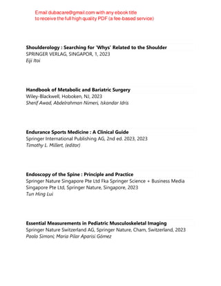 Shoulderology : Searching for 'Whys' Related to the Shoulder
SPRINGER VERLAG, SINGAPOR, 1, 2023
Eiji Itoi
Handbook of Metabolic and Bariatric Surgery
Wiley-Blackwell, Hoboken, NJ, 2023
Sherif Awad, Abdelrahman Nimeri, Iskandar Idris
Endurance Sports Medicine : A Clinical Guide
Springer International Publishing AG, 2nd ed. 2023, 2023
Timothy L. Millert, (editor)
Endoscopy of the Spine : Principle and Practice
Springer Nature Singapore Pte Ltd Fka Springer Science + Business Media
Singapore Pte Ltd, Springer Nature, Singapore, 2023
Tun Hing Lui
Essential Measurements in Pediatric Musculoskeletal Imaging
Springer Nature Switzerland AG, Springer Nature, Cham, Switzerland, 2023
Paolo Simoni; Maria Pilar Aparisi Gómez
 