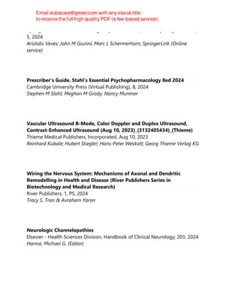 Springer International Publishing : Imprint: Humana, Contemporary Diabetes,
5, 2024
Aristidis Veves; John M Giurini; Marc L Schermerhorn; SpringerLink (Online
service)
Prescriber's Guide. Stahl's Essential Psychopharmacology 8ed 2024
Cambridge University Press (Virtual Publishing), 8, 2024
Stephen M Stahl; Meghan M Grady; Nancy Muntner
Vascular Ultrasound B-Mode, Color Doppler and Duplex Ultrasound,
Contrast-Enhanced Ultrasound (Aug 10, 2023)_(3132405434)_(Thieme)
Thieme Medical Publishers, Incorporated, Aug 10, 2023
Reinhard Kubale; Hubert Stiegler; Hans-Peter Weskott; Georg Thieme Verlag KG
Wiring the Nervous System: Mechanisms of Axonal and Dendritic
Remodelling in Health and Disease (River Publishers Series in
Biotechnology and Medical Research)
River Publishers, 1, PS, 2024
Tracy S. Tran & Avraham Yaron
Neurologic Channelopathies
Elsevier - Health Sciences Division, Handbook of Clinical Neurology; 203, 2024
Hanna, Michael G. (Editor)
 