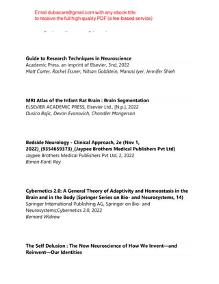 Dieter Jäger (editor), Ranu Jung (editor)
Guide to Research Techniques in Neuroscience
Academic Press, an imprint of Elsevier, 3nd, 2022
Matt Carter, Rachel Essner, Nitsan Goldstein, Manasi Iyer, Jennifer Shieh
MRI Atlas of the Infant Rat Brain : Brain Segmentation
ELSEVIER ACADEMIC PRESS, Elsevier Ltd., [N.p.], 2022
Dusica Bajic, Devon Evanovich, Chandler Mongerson
Bedside Neurology - Clinical Approach, 2e (Nov 1,
2022)_(9354659373)_(Jaypee Brothers Medical Publishers Pvt Ltd)
Jaypee Brothers Medical Publishers Pvt Ltd, 2, 2022
Biman Kanti Ray
Cybernetics 2.0: A General Theory of Adaptivity and Homeostasis in the
Brain and in the Body (Springer Series on Bio- and Neurosystems, 14)
Springer International Publishing AG, Springer on Bio- and
Neurosystems;Cybernetics 2.0, 2022
Bernard Widrow
The Self Delusion : The New Neuroscience of How We Invent—and
Reinvent—Our Identities
 