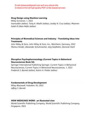 Drug Design using Machine Learning
Wiley-Scrivener, 1, 2022
Inamuddin (editor), Tariq A. Altalhi (editor), Jorddy N. Cruz (editor), Moamen
Salah El-Deen Refat (editor)
Principles of Biomedical Sciences and Industry - Translating Ideas Into
Treatments
John Wiley & Sons, John Wiley & Sons, Inc., Weinheim, Germany, 2022
Markus Hinder, Alexander Schuhmacher, Jörg Goldhahn, Dominik Hartl
Disruptive Psychopharmacology (Current Topics in Behavioral
Neurosciences Book 56)
Springer International Publishing Springer, Current Topics in Behavioral
Neurosciences, Current Topics in Behavioral Neurosciences, 1, 2022
Frederick S. Barrett (editor), Katrin H. Preller (editor)
Fundamentals of Drug Development
Wiley-Blackwell, Hoboken, NJ, 2022
Jeffrey S. Barrett
HOW MEDICINES WORK : an illustrated view
World Scientific Publishing Company, World Scientific Publishing Company,
Singapore, 2022
 