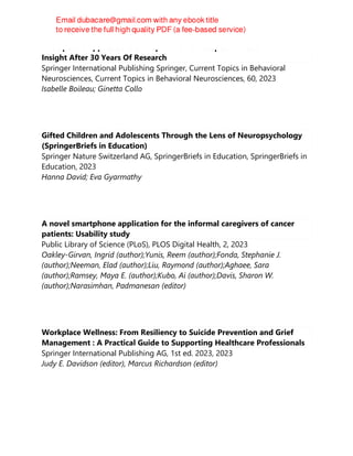 Therapeutic Applications of Dopamine D3 Receptor Function : New
Insight After 30 Years Of Research
Springer International Publishing Springer, Current Topics in Behavioral
Neurosciences, Current Topics in Behavioral Neurosciences, 60, 2023
Isabelle Boileau; Ginetta Collo
Gifted Children and Adolescents Through the Lens of Neuropsychology
(SpringerBriefs in Education)
Springer Nature Switzerland AG, SpringerBriefs in Education, SpringerBriefs in
Education, 2023
Hanna David; Eva Gyarmathy
A novel smartphone application for the informal caregivers of cancer
patients: Usability study
Public Library of Science (PLoS), PLOS Digital Health, 2, 2023
Oakley-Girvan, Ingrid (author);Yunis, Reem (author);Fonda, Stephanie J.
(author);Neeman, Elad (author);Liu, Raymond (author);Aghaee, Sara
(author);Ramsey, Maya E. (author);Kubo, Ai (author);Davis, Sharon W.
(author);Narasimhan, Padmanesan (editor)
Workplace Wellness: From Resiliency to Suicide Prevention and Grief
Management : A Practical Guide to Supporting Healthcare Professionals
Springer International Publishing AG, 1st ed. 2023, 2023
Judy E. Davidson (editor), Marcus Richardson (editor)
 