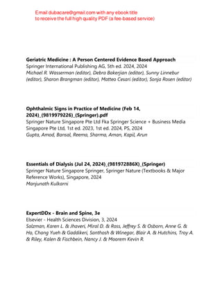 Geriatric Medicine : A Person Centered Evidence Based Approach
Springer International Publishing AG, 5th ed. 2024, 2024
Michael R. Wasserman (editor), Debra Bakerjian (editor), Sunny Linnebur
(editor), Sharon Brangman (editor), Matteo Cesari (editor), Sonja Rosen (editor)
Ophthalmic Signs in Practice of Medicine (Feb 14,
2024)_(9819979226)_(Springer).pdf
Springer Nature Singapore Pte Ltd Fka Springer Science + Business Media
Singapore Pte Ltd, 1st ed. 2023, 1st ed. 2024, PS, 2024
Gupta, Amod, Bansal, Reema, Sharma, Aman, Kapil, Arun
Essentials of Dialysis (Jul 24, 2024)_(981972886X)_(Springer)
Springer Nature Singapore Springer, Springer Nature (Textbooks & Major
Reference Works), Singapore, 2024
Manjunath Kulkarni
ExpertDDx - Brain and Spine, 3e
Elsevier - Health Sciences Division, 3, 2024
Salzman, Karen L. & Jhaveri, Miral D. & Ross, Jeffrey S. & Osborn, Anne G. &
Ho, Chang Yueh & Gaddikeri, Santhosh & Winegar, Blair A. & Hutchins, Troy A.
& Riley, Kalen & Fischbein, Nancy J. & Moorem Kevin R.
 