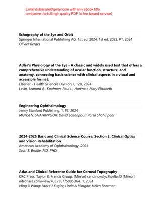 Echography of the Eye and Orbit
Springer International Publishing AG, 1st ed. 2024, 1st ed. 2023, PT, 2024
Olivier Bergès
Adler's Physiology of the Eye - A classic and widely used text that offers a
comprehensive understanding of ocular function, structure, and
anatomy, connecting basic science with clinical aspects in a visual and
accessible format.
Elsevier - Health Sciences Division, I, 12a, 2024
Levin, Leonard A., Kaufman, Paul L., Hartnett, Mary Elizabeth
Engineering Ophthalmology
Jenny Stanford Publishing, 1, PS, 2024
MOHSEN. SHAHINPOOR; David Soltanpour; Parsa Shahinpoor
2024-2025 Basic and Clinical Science Course, Section 3: Clinical Optics
and Vision Rehabilitation
American Academy of Ophthalmology, 2024
Scott E. Brodie, MD, PHD;
Atlas and Clinical Reference Guide for Corneal Topography
CRC Press, Taylor & Francis Group, [Mirror] send.now/lyz7lqelbxf0 [Mirror]
nitroflare.com/view/7CC7EE775806D64, 1, 2024
Ming X Wang; Lance J Kugler; Linda A Morgan; Helen Boerman
 