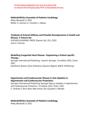 Moller′s Essentials of Pediatric Cardiology
Wiley-Blackwell, 4, 2022
Walter H. Johnson Jr.; Camden L. Hebson
Textbook of Arterial Stiffness and Pulsatile Hemodynamics in Health and
Disease, 2 Volume Set
ELSEVIER ACADEMIC PRESS, Elsevier Ltd., [S.l.], 2022
Julio A. Chirinos
Modelling Congenital Heart Disease : Engineering a Patient-specific
Therapy
Springer International Publishing : Imprint: Springer, 1st edition 2022, Cham,
2022
Gianfranco Butera; Silvia Schievano; Giovanni Biglino; Doff B. McElhinney
Hypertension and Cardiovascular Disease in Asia (Updates in
Hypertension and Cardiovascular Protection)
Springer International Publishing; Springer Nature, Updates in Hypertension
and Cardiovascular Protection, 1st edition 2022, Cham, 2022
C. Venkata S. Ram; Boon Wee Jimmy Teo; Gurpreet S. Wander
Moller′s Essentials of Pediatric Cardiology
Wiley-Blackwell, 4, 2022
 