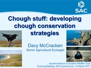 Chough stuff: developing
 chough conservation
      strategies
      Davy McCracken
     Senior Agricultural Ecologist



                       Ayrshire Branch of Scottish Wildlife Trust
             Evening Meeting, SAC Auchincruive, 15 March 2011
 