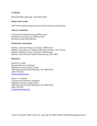 Certificate

Microsoft Office Specialist: PowerPoint 2003

Honors and Awards

2007 North American Serials Interest Group Conference Student Grant

Library Committees

Collection Development Group (2009-present)
Information Literacy Group (2009-present)
Reference Group (2009-present)

Professional Associations

Member, American Library Association, 2006-Present
Member, Association of College and Research Libraries, 2011-Present
Member, Michigan Library Association, 2008-Present
Member, North American Serials Interest Group, 2007-2008

References

Kristine S. Condic
Research Services Coordinator
Oakland University, Kresge Library
2200 North Squirrel Road, Rochester, MI 48309-4401
(248) 370-2469
salomon@oakland.edu

Shawn V. Lombardo
Collection Development Coordinator
Oakland University, Kresge Library
2200 North Squirrel Road, Rochester, MI 48309-4401
(248) 370-2493
lombardo@oakland.edu




Barbara A. Shipman | 809 N. Edison Ave., Royal Oak, MI 48067 |248.259.1983|bmoore@oakland.edu| 3
 