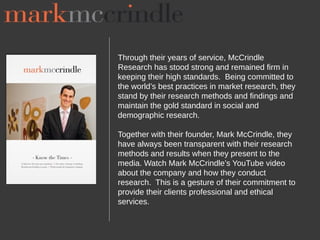 Through their years of service, McCrindle
Research has stood strong and remained firm in
keeping their high standards. Being committed to
the world’s best practices in market research, they
stand by their research methods and findings and
maintain the gold standard in social and
demographic research.

Together with their founder, Mark McCrindle, they
have always been transparent with their research
methods and results when they present to the
media. Watch Mark McCrindle’s YouTube video
about the company and how they conduct
research. This is a gesture of their commitment to
provide their clients professional and ethical
services.
 