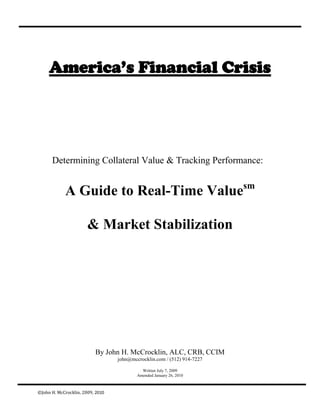America’s Financial Crisis




      Determining Collateral Value & Tracking Performance:


            A Guide to Real-Time Valuesm

                       & Market Stabilization




                          By John H. McCrocklin, ALC, CRB, CCIM
                                  john@mccrocklin.com / (512) 914-7227

                                            Written July 7, 2009
                                          Amended January 26, 2010



©John H. McCrocklin, 2009, 2010
 